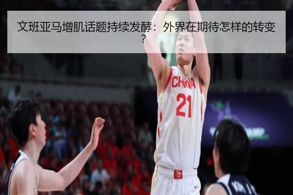 文班亚马增肌话题持续发酵：外界在期待怎样的转变？